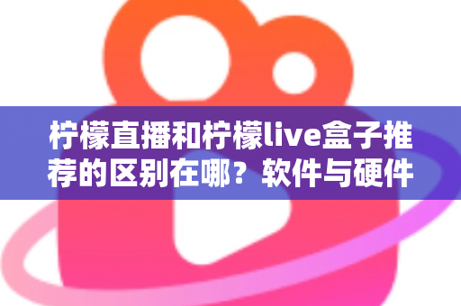 柠檬直播和柠檬live盒子推荐的区别在哪？软件与硬件核心差异全解析，帮你选对不踩坑