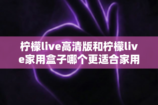 柠檬live高清版和柠檬live家用盒子哪个更适合家用?深度对比帮你选对家庭影音设备 柠檬live高清版和柠檬live家用盒子哪个更适合家用?深度对比帮你选对家庭影音设备