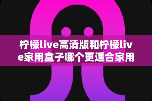柠檬live高清版和柠檬live家用盒子哪个更适合家用?深度对比帮你选对家庭影音设备 柠檬live高清版和柠檬live家用盒子哪个更适合家用?深度对比帮你选对家庭影音设备
