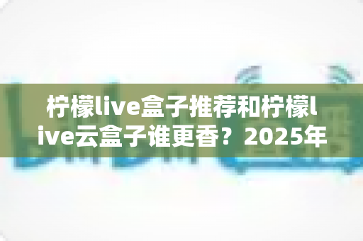 柠檬live盒子推荐和柠檬live云盒子谁更香?2025年最新选购深度评测指南 柠檬live盒子推荐和柠檬live云盒子谁更香?2025年最新选购深度评测指南