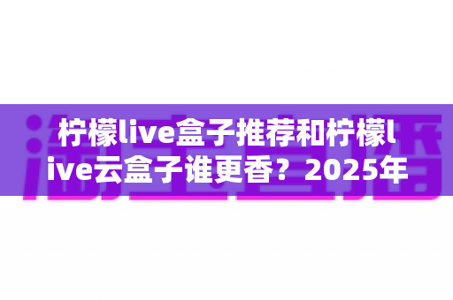 柠檬live盒子推荐和柠檬live云盒子谁更香?2025年最新选购深度评测指南 柠檬live盒子推荐和柠檬live云盒子谁更香?2025年最新选购深度评测指南
