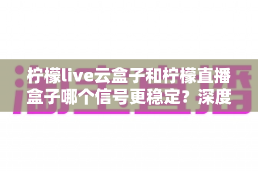 柠檬live云盒子和柠檬直播盒子哪个信号更稳定？深度对比评测与选购指南