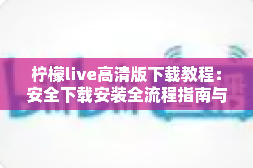 柠檬live高清版下载教程：安全下载安装全流程指南与常见问题详解