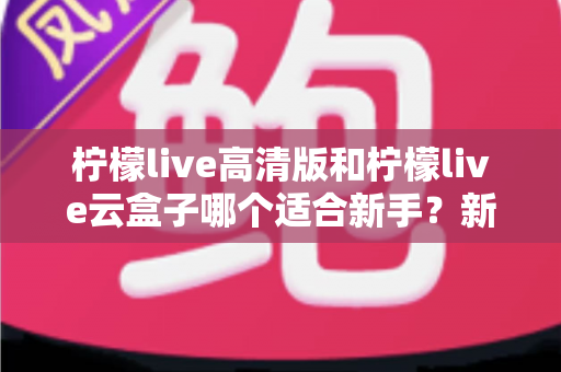 柠檬live高清版和柠檬live云盒子哪个适合新手？新手入门选购终极指南