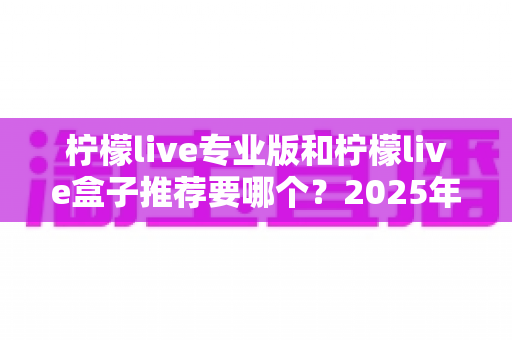 柠檬live专业版和柠檬live盒子推荐要哪个?2025年最新深度对比与避坑选购指南 柠檬live专业版和柠檬live盒子推荐要哪个?2025年最新深度对比与避坑选购指南