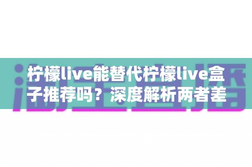 柠檬live能替代柠檬live盒子推荐吗？深度解析两者差异与最优选购方案