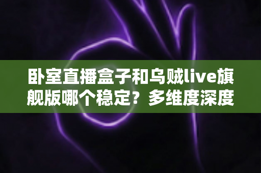 卧室直播盒子和乌贼live旗舰版哪个稳定？多维度深度对比解析，帮你一次选对不踩坑