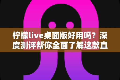 柠檬live桌面版好用吗？深度测评帮你全面了解这款直播软件的真实体验