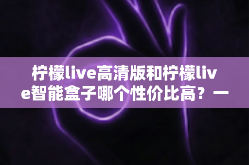 柠檬live高清版和柠檬live智能盒子哪个性价比高?一文看懂选购要点 柠檬live高清版和柠檬live智能盒子哪个性价比高?一文看懂选购要点