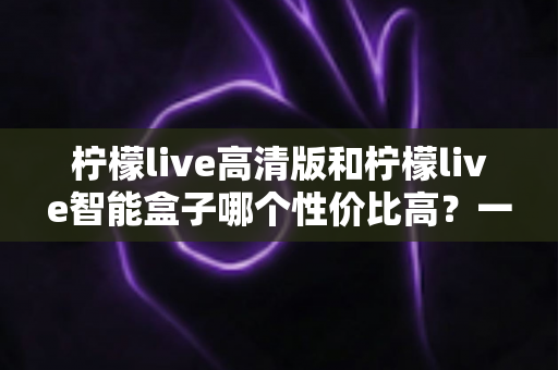 柠檬live高清版和柠檬live智能盒子哪个性价比高?一文看懂选购要点 柠檬live高清版和柠檬live智能盒子哪个性价比高?一文看懂选购要点