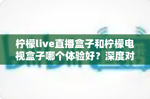 柠檬live直播盒子和柠檬电视盒子哪个体验好？深度对比评测，帮你找到最适合自己的观影神器