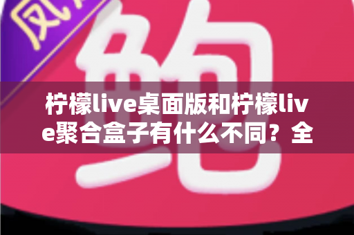 柠檬live桌面版和柠檬live聚合盒子有什么不同?全面解析两款产品的核心差异与选购指南 柠檬live桌面版和柠檬live聚合盒子有什么不同?全面解析两款产品的核心差异与选购指南