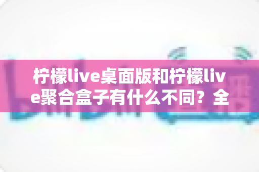 柠檬live桌面版和柠檬live聚合盒子有什么不同？全面解析两款产品的核心差异与选购指南