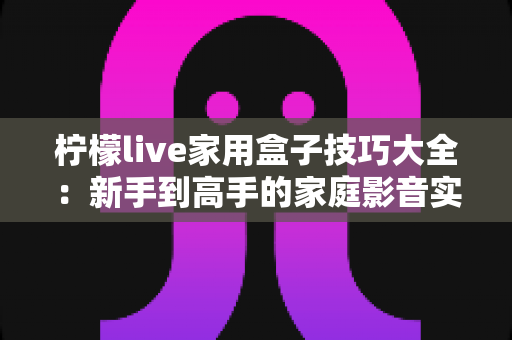 柠檬live家用盒子技巧大全:新手到高手的家庭影音实用指南 柠檬live家用盒子技巧大全:新手到高手的家庭影音实用指南