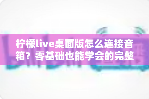 柠檬live桌面版怎么连接音箱?零基础也能学会的完整连接教程与音质优化指南 柠檬live桌面版怎么连接音箱?零基础也能学会的完整连接教程与音质优化指南