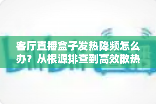 客厅直播盒子发热降频怎么办?从根源排查到高效散热的完整解决方案 客厅直播盒子发热降频怎么办?从根源排查到高效散热的完整解决方案