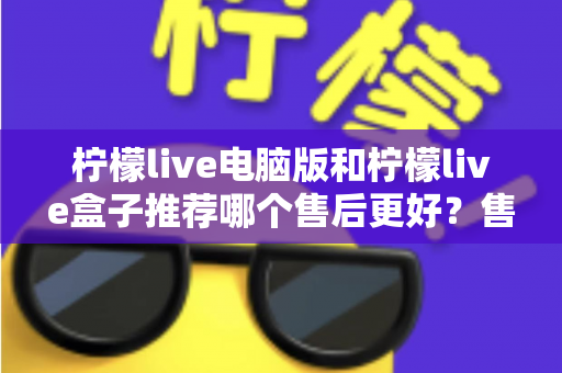柠檬live电脑版和柠檬live盒子推荐哪个售后更好?售后差异全解析与选购避坑指南 柠檬live电脑版和柠檬live盒子推荐哪个售后更好?售后差异全解析与选购避坑指南
