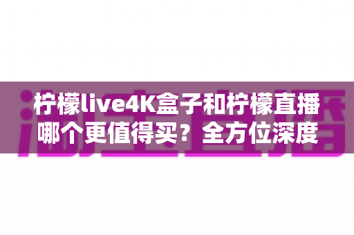 柠檬live4K盒子和柠檬直播哪个更值得买？全方位深度对比评测助你轻松决策
