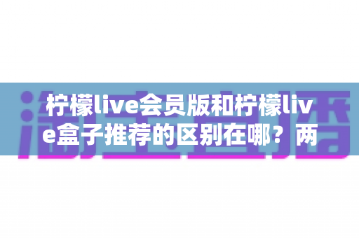 柠檬live会员版和柠檬live盒子推荐的区别在哪?两大版本功能、价格与适用人群全面对比指南 柠檬live会员版和柠檬live盒子推荐的区别在哪?两大版本功能、价格与适用人群全面对比指南