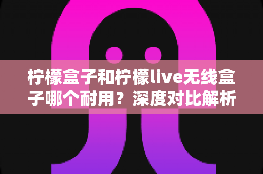 柠檬盒子和柠檬live无线盒子哪个耐用?深度对比解析帮你选购不踩坑 柠檬盒子和柠檬live无线盒子哪个耐用?深度对比解析帮你选购不踩坑