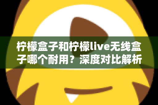 柠檬盒子和柠檬live无线盒子哪个耐用?深度对比解析帮你选购不踩坑 柠檬盒子和柠檬live无线盒子哪个耐用?深度对比解析帮你选购不踩坑