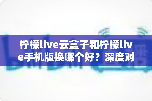 柠檬live云盒子和柠檬live手机版换哪个好?深度对比分析助你做出明智选择 柠檬live云盒子和柠檬live手机版换哪个好?深度对比分析助你做出明智选择