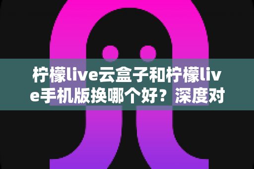 柠檬live云盒子和柠檬live手机版换哪个好?深度对比分析助你做出明智选择 柠檬live云盒子和柠檬live手机版换哪个好?深度对比分析助你做出明智选择
