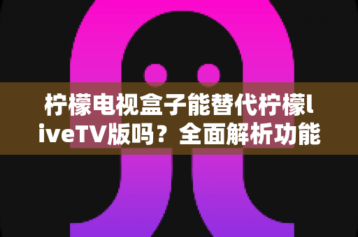 柠檬电视盒子能替代柠檬liveTV版吗?全面解析功能差异与最佳选择方案 柠檬电视盒子能替代柠檬liveTV版吗?全面解析功能差异与最佳选择方案