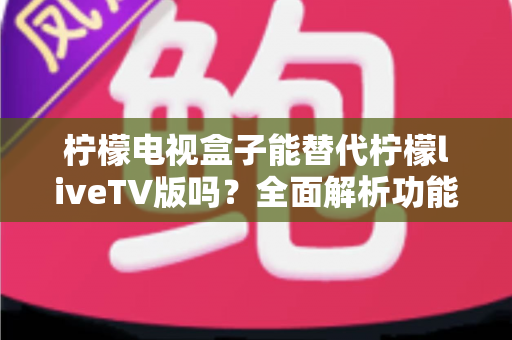 柠檬电视盒子能替代柠檬liveTV版吗？全面解析功能差异与最佳选择方案