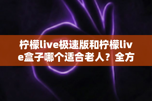 柠檬live极速版和柠檬live盒子哪个适合老人？全方位对比解析帮您选出最佳观影方案
