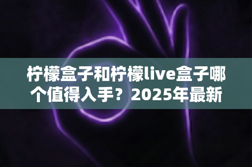 柠檬盒子和柠檬live盒子哪个值得入手？2025年最新深度对比评测与选购避坑指南