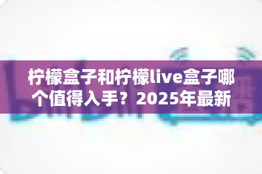 柠檬盒子和柠檬live盒子哪个值得入手？2025年最新深度对比评测与选购避坑指南