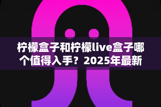 柠檬盒子和柠檬live盒子哪个值得入手？2025年最新深度对比评测与选购避坑指南