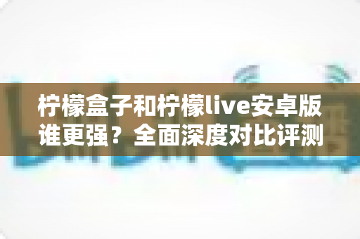 柠檬盒子和柠檬live安卓版谁更强？全面深度对比评测，帮你找到最适合自己的那款应用