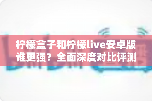 柠檬盒子和柠檬live安卓版谁更强？全面深度对比评测，帮你找到最适合自己的那款应用