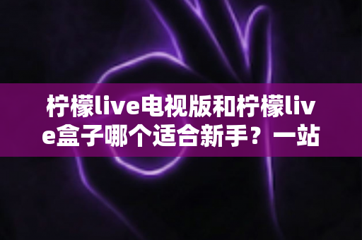 柠檬live电视版和柠檬live盒子哪个适合新手？一站式新手选购与使用全指南