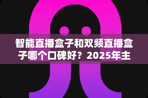 智能直播盒子和双频直播盒子哪个口碑好？2025年主播选购避坑指南与深度测评