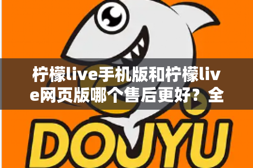 柠檬live手机版和柠檬live网页版哪个售后更好？全面对比与选择指南