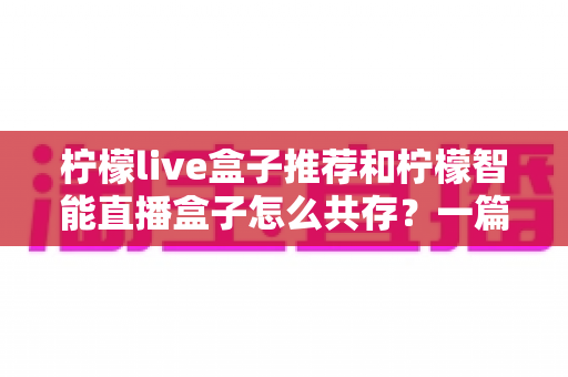柠檬live盒子推荐和柠檬智能直播盒子怎么共存?一篇读懂双盒子安装与使用全攻略 柠檬live盒子推荐和柠檬智能直播盒子怎么共存?一篇读懂双盒子安装与使用全攻略