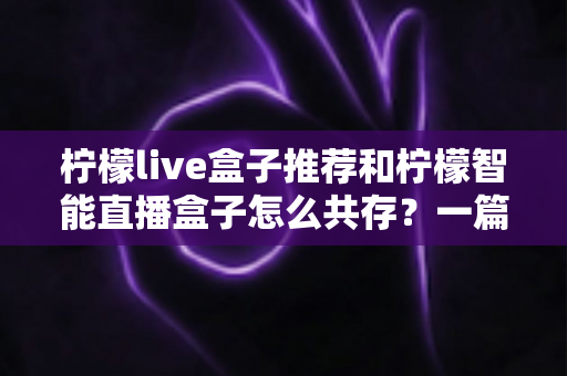 柠檬live盒子推荐和柠檬智能直播盒子怎么共存?一篇读懂双盒子安装与使用全攻略 柠檬live盒子推荐和柠檬智能直播盒子怎么共存?一篇读懂双盒子安装与使用全攻略
