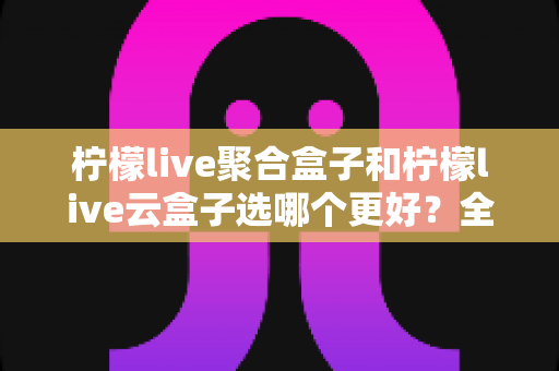 柠檬live聚合盒子和柠檬live云盒子选哪个更好?全维度对比解析帮你轻松做决定 柠檬live聚合盒子和柠檬live云盒子选哪个更好?全维度对比解析帮你轻松做决定