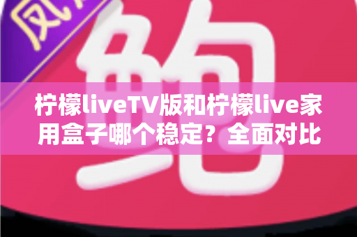 柠檬liveTV版和柠檬live家用盒子哪个稳定？全面对比分析与选购实用指南