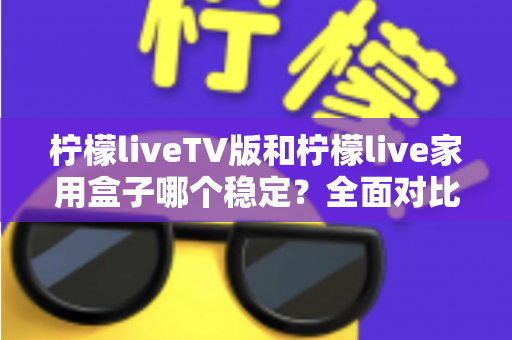 柠檬liveTV版和柠檬live家用盒子哪个稳定？全面对比分析与选购实用指南