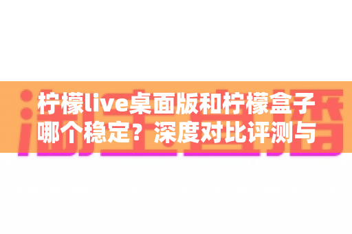 柠檬live桌面版和柠檬盒子哪个稳定?深度对比评测与选购指南,帮你告别卡顿烦恼 柠檬live桌面版和柠檬盒子哪个稳定?深度对比评测与选购指南,帮你告别卡顿烦恼