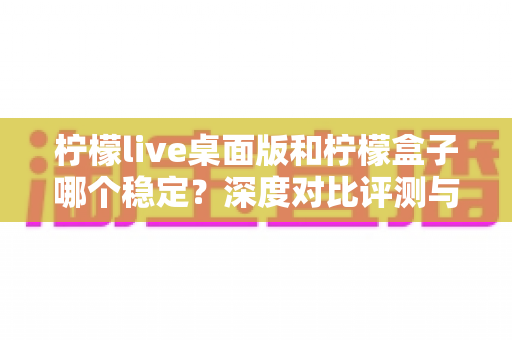 柠檬live桌面版和柠檬盒子哪个稳定？深度对比评测与选购指南，帮你告别卡顿烦恼