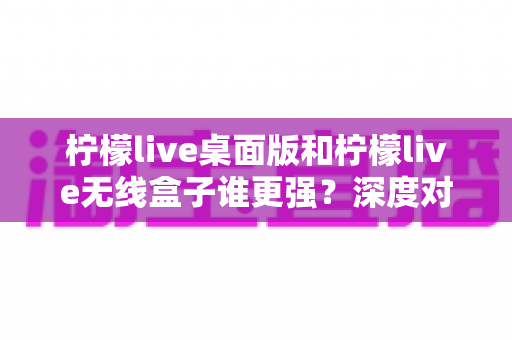 柠檬live桌面版和柠檬live无线盒子谁更强?深度对比评测帮你选出最适合的直播方案 柠檬live桌面版和柠檬live无线盒子谁更强?深度对比评测帮你选出最适合的直播方案
