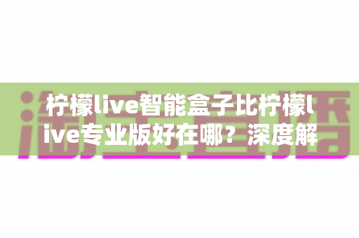 柠檬live智能盒子比柠檬live专业版好在哪？深度解析五大核心优势，帮你选对不选贵