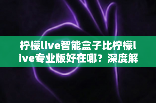 柠檬live智能盒子比柠檬live专业版好在哪？深度解析五大核心优势，帮你选对不选贵