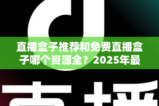 直播盒子推荐和免费直播盒子哪个资源全?2025年最新直播盒子选购与避坑指南 直播盒子推荐和免费直播盒子哪个资源全?2025年最新直播盒子选购与避坑指南