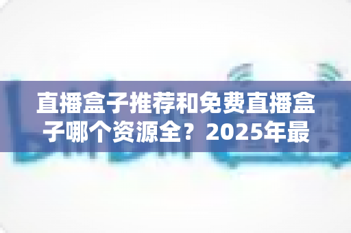 直播盒子推荐和免费直播盒子哪个资源全？2025年最新直播盒子选购与避坑指南
